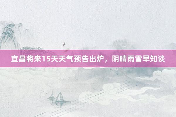 宜昌将来15天天气预告出炉，阴晴雨雪早知谈